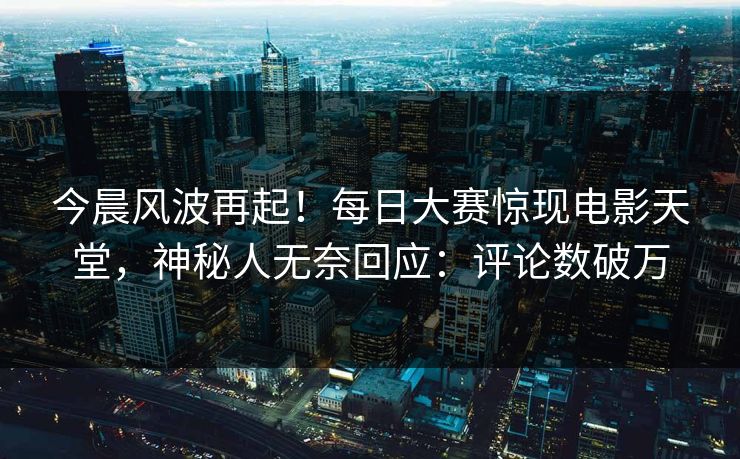 今晨风波再起！每日大赛惊现电影天堂，神秘人无奈回应：评论数破万