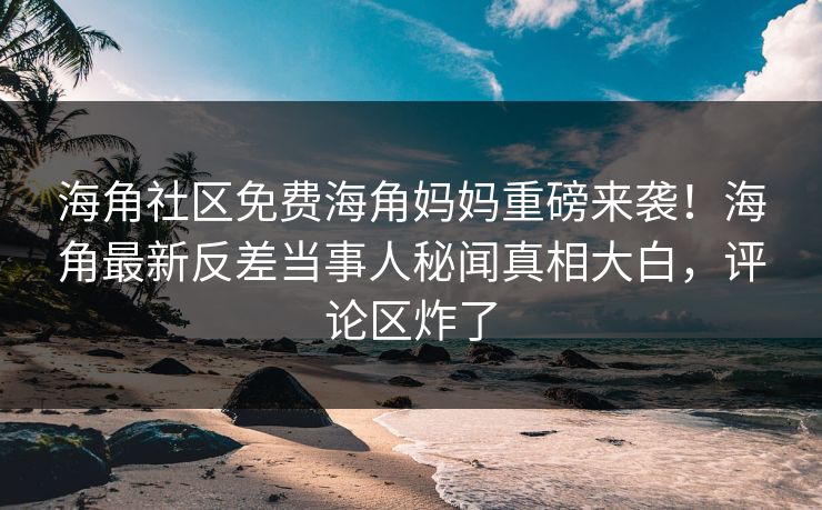 海角社区免费海角妈妈重磅来袭！海角最新反差当事人秘闻真相大白，评论区炸了