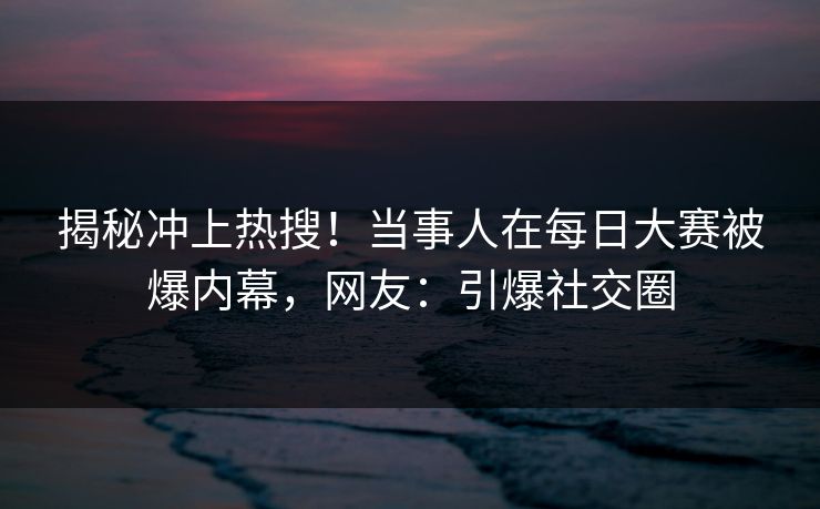 揭秘冲上热搜！当事人在每日大赛被爆内幕，网友：引爆社交圈