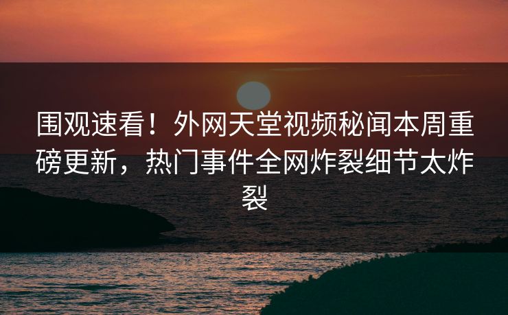 围观速看！外网天堂视频秘闻本周重磅更新，热门事件全网炸裂细节太炸裂