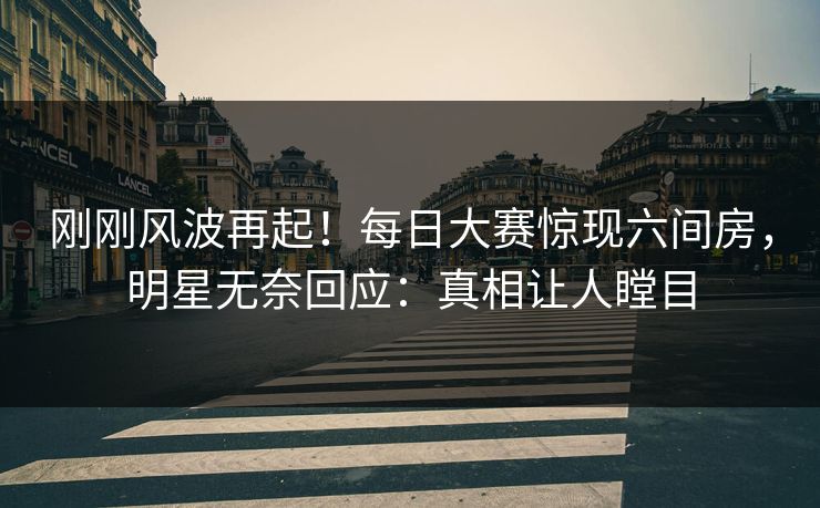 刚刚风波再起！每日大赛惊现六间房，明星无奈回应：真相让人瞠目