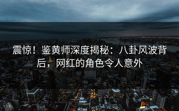 震惊！鉴黄师深度揭秘：八卦风波背后，网红的角色令人意外