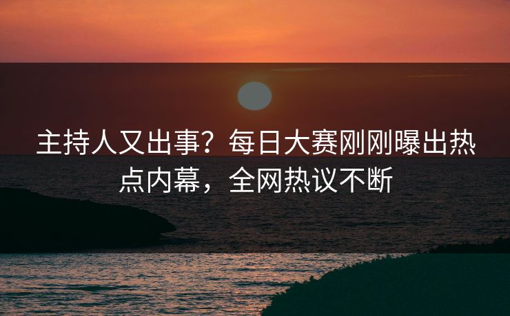 主持人又出事？每日大赛刚刚曝出热点内幕，全网热议不断
