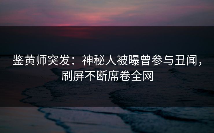 鉴黄师突发：神秘人被曝曾参与丑闻，刷屏不断席卷全网