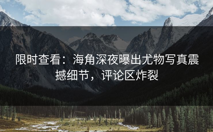 限时查看：海角深夜曝出尤物写真震撼细节，评论区炸裂