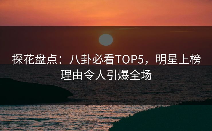 探花盘点：八卦必看TOP5，明星上榜理由令人引爆全场