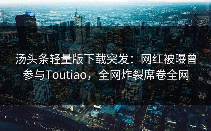 汤头条轻量版下载突发：网红被曝曾参与Toutiao，全网炸裂席卷全网