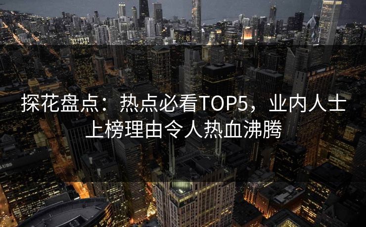 探花盘点：热点必看TOP5，业内人士上榜理由令人热血沸腾