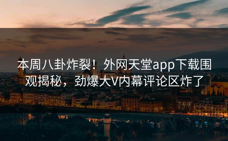 本周八卦炸裂！外网天堂app下载围观揭秘，劲爆大V内幕评论区炸了