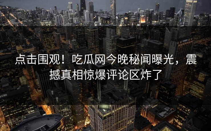 点击围观！吃瓜网今晚秘闻曝光，震撼真相惊爆评论区炸了