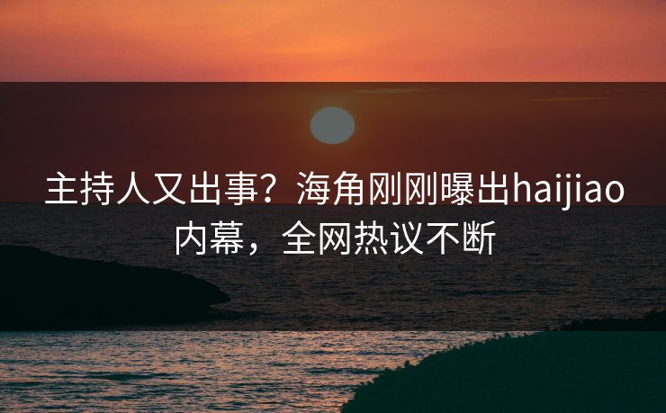 主持人又出事？海角刚刚曝出haijiao内幕，全网热议不断