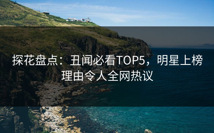探花盘点：丑闻必看TOP5，明星上榜理由令人全网热议