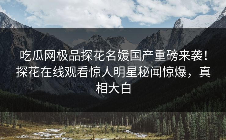 吃瓜网极品探花名媛国产重磅来袭！探花在线观看惊人明星秘闻惊爆，真相大白