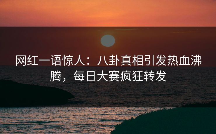 网红一语惊人：八卦真相引发热血沸腾，每日大赛疯狂转发