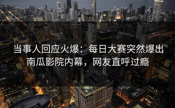 当事人回应火爆：每日大赛突然爆出南瓜影院内幕，网友直呼过瘾