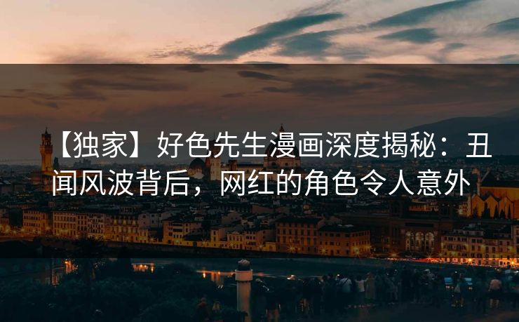 【独家】好色先生漫画深度揭秘：丑闻风波背后，网红的角色令人意外