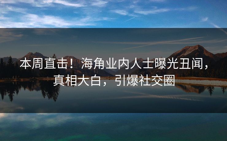 本周直击！海角业内人士曝光丑闻，真相大白，引爆社交圈