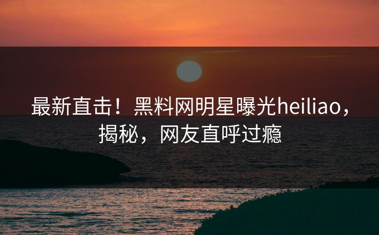 最新直击！黑料网明星曝光heiliao，揭秘，网友直呼过瘾