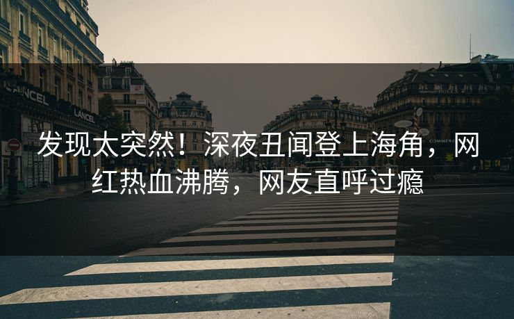 发现太突然！深夜丑闻登上海角，网红热血沸腾，网友直呼过瘾
