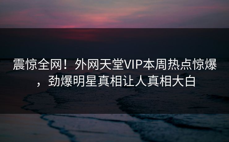 震惊全网！外网天堂VIP本周热点惊爆，劲爆明星真相让人真相大白