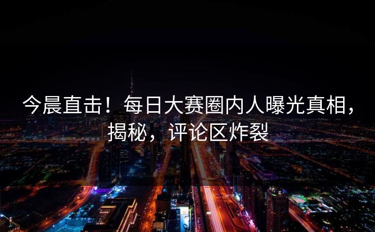 今晨直击！每日大赛圈内人曝光真相，揭秘，评论区炸裂