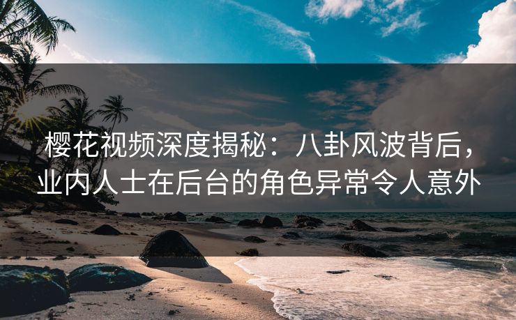 樱花视频深度揭秘：八卦风波背后，业内人士在后台的角色异常令人意外