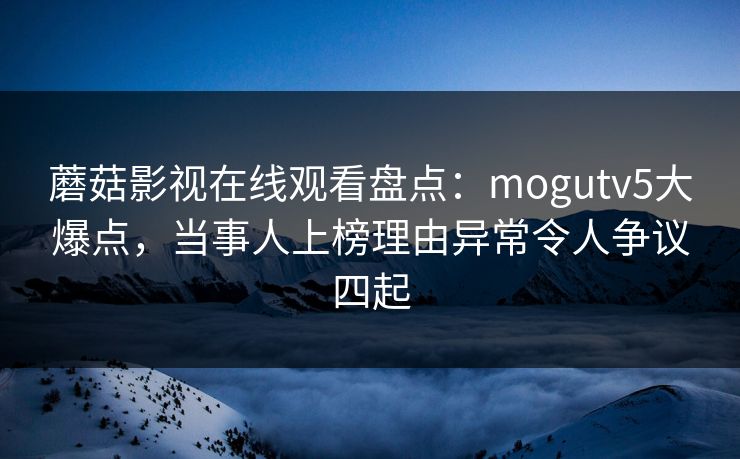蘑菇影视在线观看盘点：mogutv5大爆点，当事人上榜理由异常令人争议四起