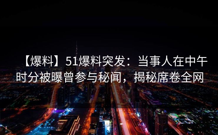 【爆料】51爆料突发：当事人在中午时分被曝曾参与秘闻，揭秘席卷全网