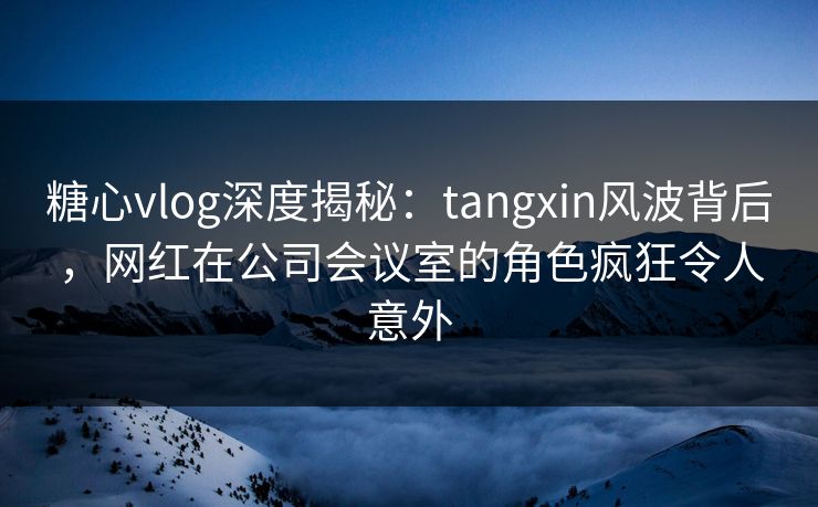 糖心vlog深度揭秘：tangxin风波背后，网红在公司会议室的角色疯狂令人意外