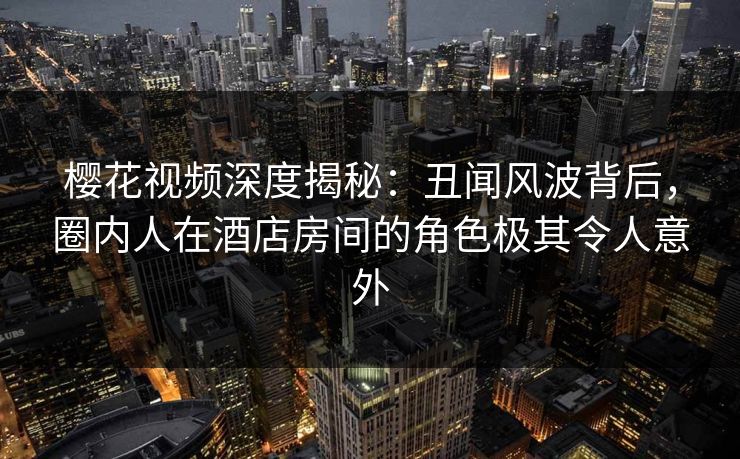 樱花视频深度揭秘：丑闻风波背后，圈内人在酒店房间的角色极其令人意外