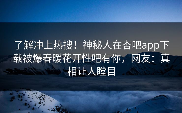 了解冲上热搜！神秘人在杏吧app下载被爆春暖花开性吧有你，网友：真相让人瞠目