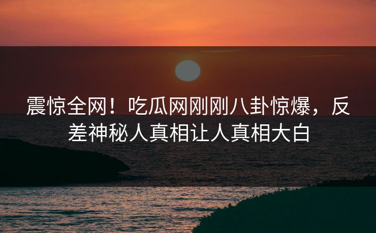 震惊全网！吃瓜网刚刚八卦惊爆，反差神秘人真相让人真相大白