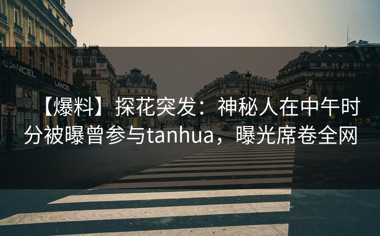 【爆料】探花突发：神秘人在中午时分被曝曾参与tanhua，曝光席卷全网