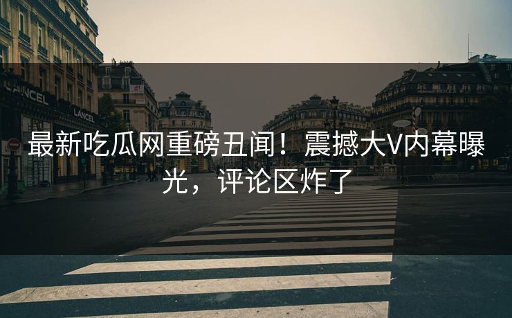 最新吃瓜网重磅丑闻！震撼大V内幕曝光，评论区炸了