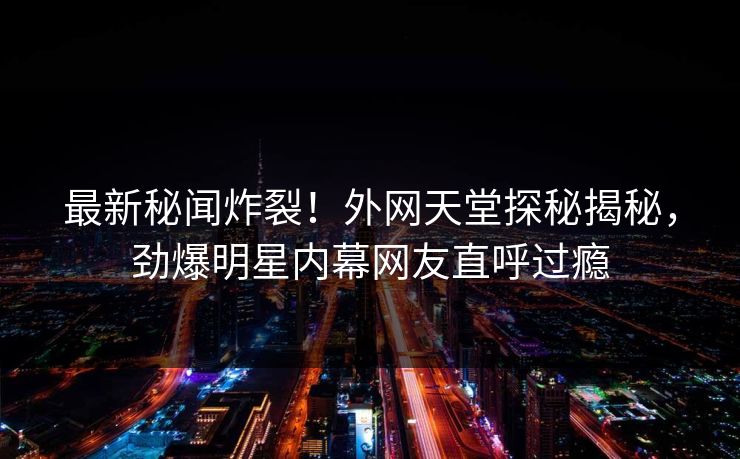最新秘闻炸裂！外网天堂探秘揭秘，劲爆明星内幕网友直呼过瘾