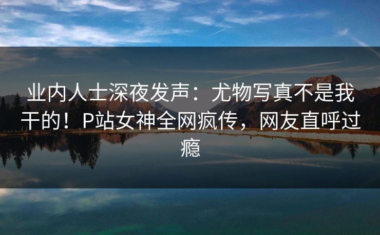 业内人士深夜发声：尤物写真不是我干的！P站女神全网疯传，网友直呼过瘾