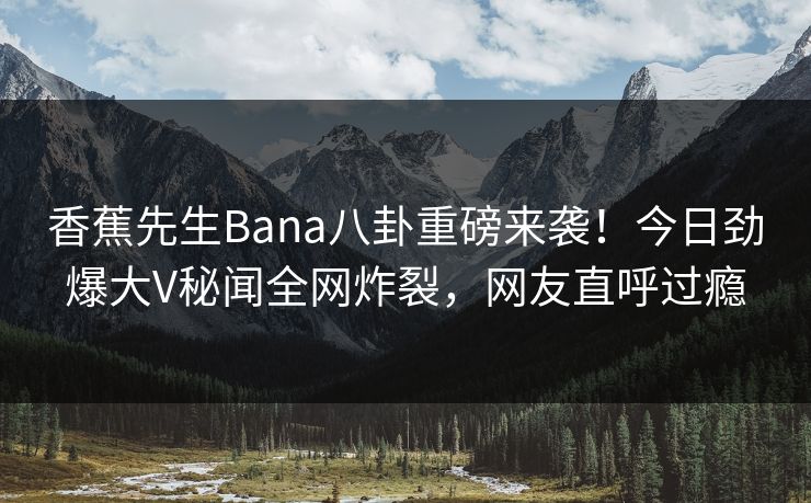 香蕉先生Bana八卦重磅来袭！今日劲爆大V秘闻全网炸裂，网友直呼过瘾