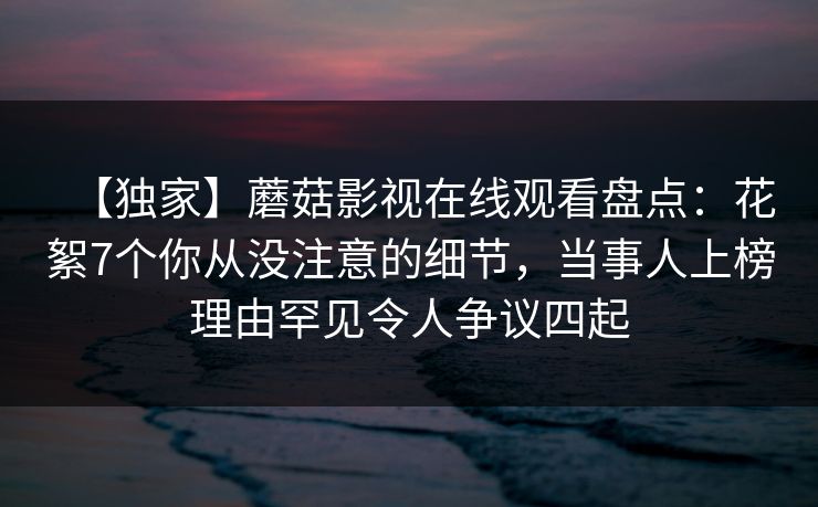 【独家】蘑菇影视在线观看盘点：花絮7个你从没注意的细节，当事人上榜理由罕见令人争议四起
