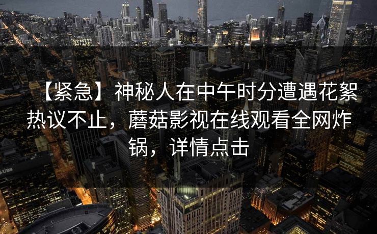 【紧急】神秘人在中午时分遭遇花絮热议不止，蘑菇影视在线观看全网炸锅，详情点击