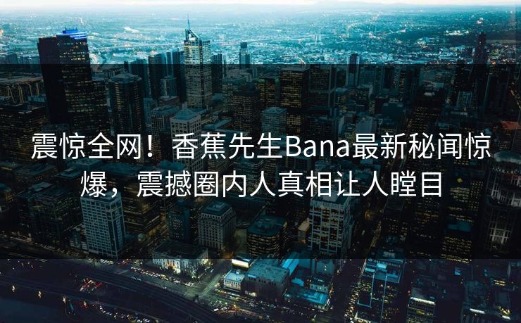 震惊全网！香蕉先生Bana最新秘闻惊爆，震撼圈内人真相让人瞠目