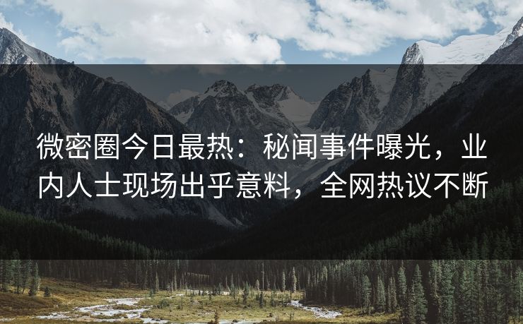 微密圈今日最热：秘闻事件曝光，业内人士现场出乎意料，全网热议不断