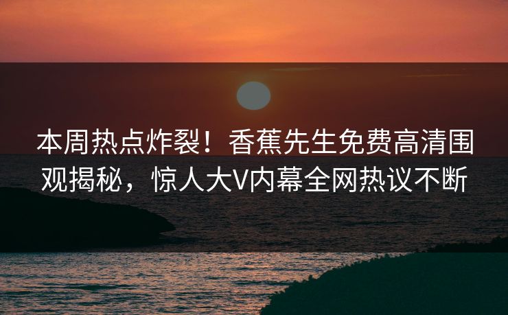 本周热点炸裂!香蕉先生免费高清围观揭秘,惊人大V内幕全网热议不断 本周热点炸裂!香蕉先生免费高清围观揭秘,惊人大V内幕全网热议不断
