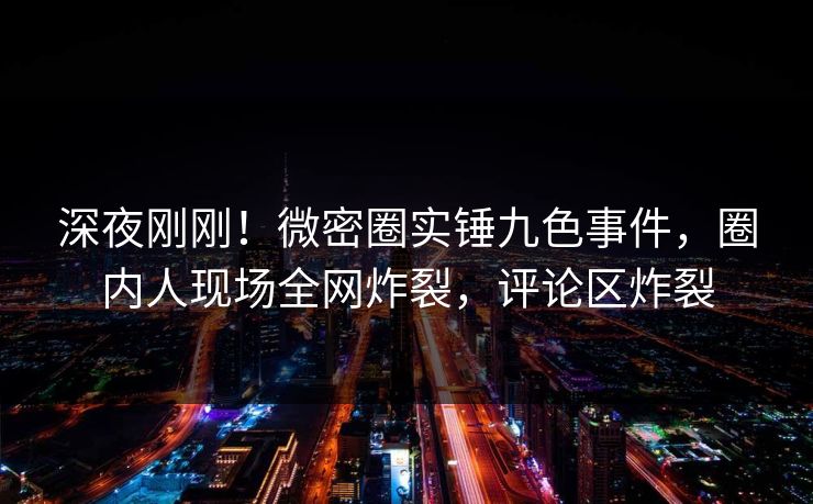 深夜刚刚！微密圈实锤九色事件，圈内人现场全网炸裂，评论区炸裂