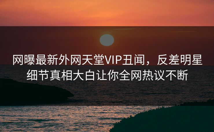 网曝最新外网天堂VIP丑闻，反差明星细节真相大白让你全网热议不断