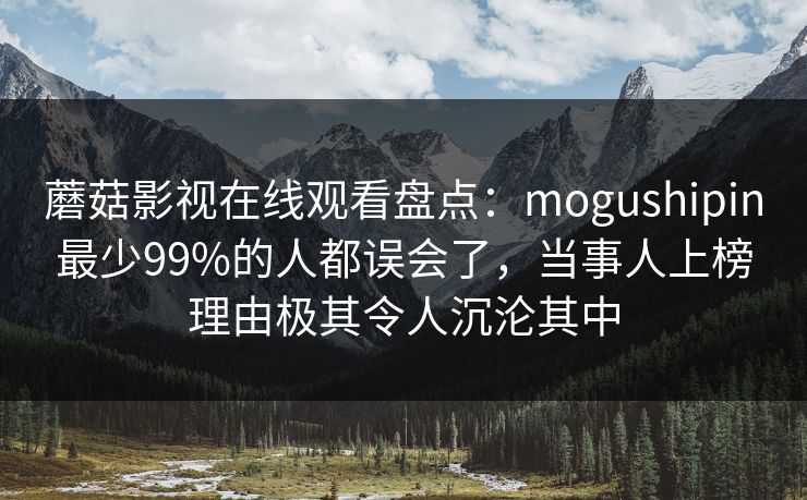 蘑菇影视在线观看盘点：mogushipin最少99%的人都误会了，当事人上榜理由极其令人沉沦其中