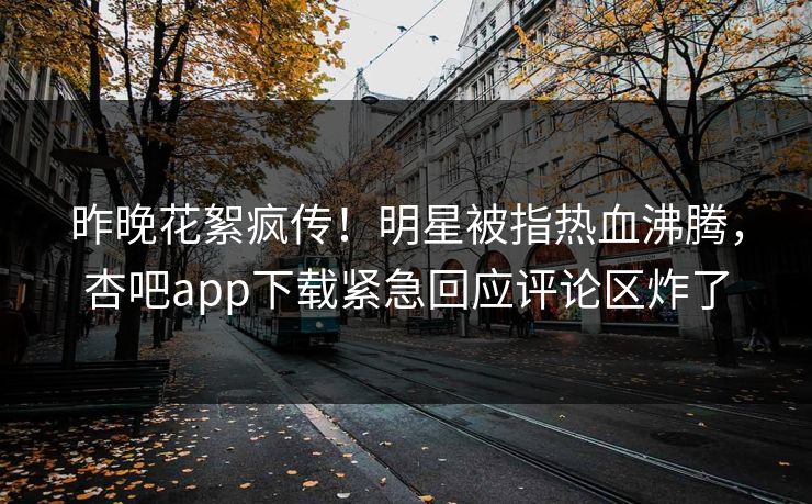 昨晚花絮疯传！明星被指热血沸腾，杏吧app下载紧急回应评论区炸了