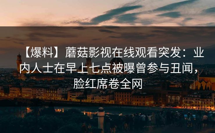 【爆料】蘑菇影视在线观看突发:业内人士在早上七点被曝曾参与丑闻,脸红席卷全网 【爆料】蘑菇影视在线观看突发:业内人士在早上七点被曝曾参与丑闻,脸红席卷全网