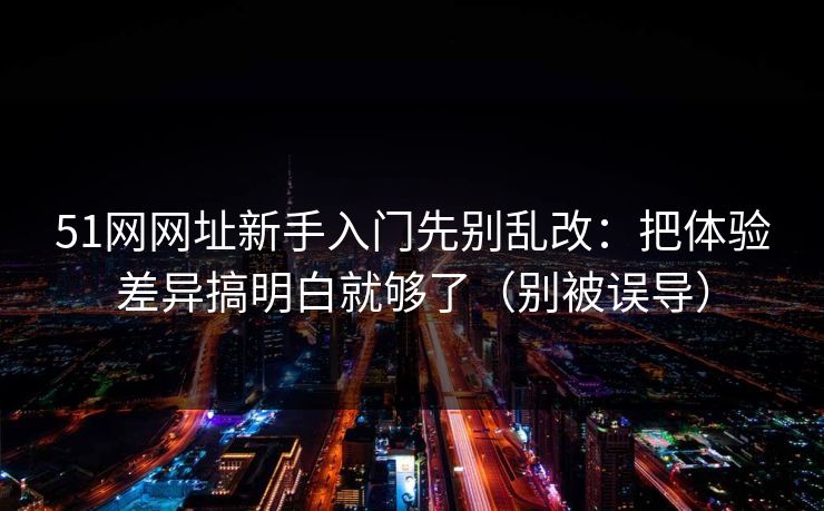 51网网址新手入门先别乱改：把体验差异搞明白就够了（别被误导）