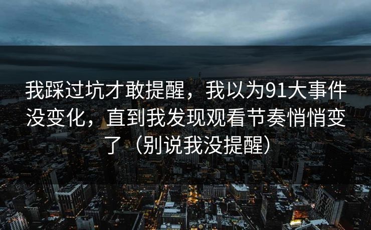 我踩过坑才敢提醒,我以为91大事件没变化,直到我发现观看节奏悄悄变了(别说我没提醒) 我踩过坑才敢提醒,我以为91大事件没变化,直到我发现观看节奏悄悄变了(别说我没提醒)