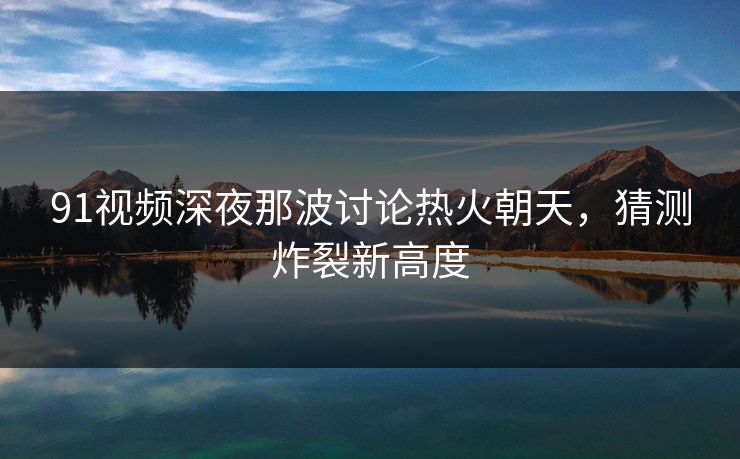 91视频深夜那波讨论热火朝天,猜测炸裂新高度 91视频深夜那波讨论热火朝天,猜测炸裂新高度